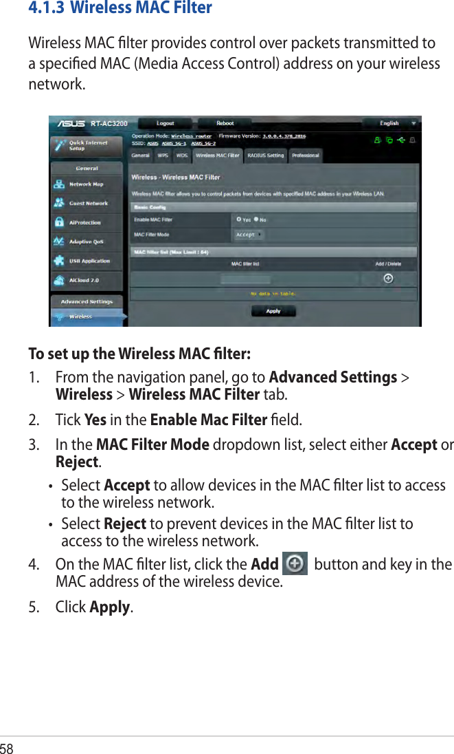 584.1.3 Wireless MAC FilterWireless MAC ﬁlter provides control over packets transmitted to a speciﬁed MAC (Media Access Control) address on your wireless network.To set up the Wireless MAC ﬁlter:1.  From the navigation panel, go to Advanced Settings &gt; Wireless &gt; Wireless MAC Filter tab.2. Tick Yes  in the Enable Mac Filter ﬁeld.3.  In the MAC Filter Mode dropdown list, select either Accept or Reject.• SelectAccept to allow devices in the MAC ﬁlter list to access to the wireless network.• SelectReject to prevent devices in the MAC ﬁlter list to access to the wireless network.4.  On the MAC ﬁlter list, click the Add   button and key in the MAC address of the wireless device.5. Click Apply.