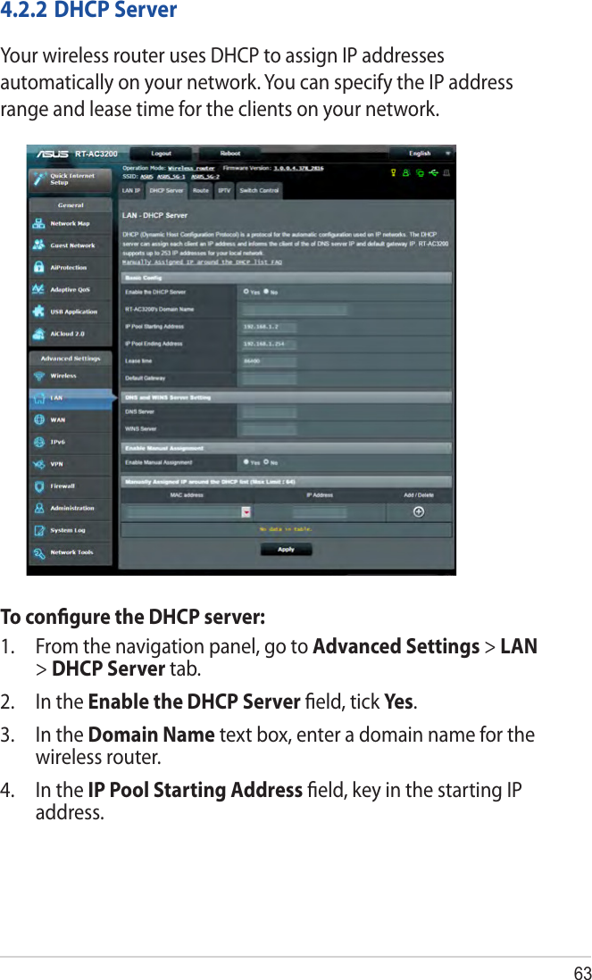 634.2.2 DHCP ServerYour wireless router uses DHCP to assign IP addresses automatically on your network. You can specify the IP address range and lease time for the clients on your network.To conﬁgure the DHCP server:1.  From the navigation panel, go to Advanced Settings &gt; LAN &gt; DHCP Server tab.2.  In the Enable the DHCP Server ﬁeld, tick Yes .3.  In the Domain Name text box, enter a domain name for the wireless router.4.  In the IP Pool Starting Address ﬁeld, key in the starting IP address.