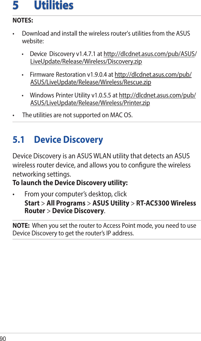905  UtilitiesNOTES: •  Download and install the wireless router&apos;s utilities from the ASUS website:  Discovery v1.4.7.1 at http://dlcdnet.asus.com/pub/ASUS/LiveUpdate/Release/Wireless/Discovery.zip  •  Firmware  •  Device Restoration v1.9.0.4 at http://dlcdnet.asus.com/pub/ASUS/LiveUpdate/Release/Wireless/Rescue.zip  •  Windows Printer Utility v1.0.5.5 at http://dlcdnet.asus.com/pub/ASUS/LiveUpdate/Release/Wireless/Printer.zip•      The utilities are not supported on MAC OS.5.1  Device DiscoveryDevice Discovery is an ASUS WLAN utility that detects an ASUS wireless router device, and allows you to conﬁgure the wireless networking settings.To launch the Device Discovery utility:•  From your computer’s desktop, click  Start &gt; All Programs &gt; ASUS Utility &gt; RT-AC5300 Wireless Router &gt; Device Discovery.NOTE:  When you set the router to Access Point mode, you need to use Device Discovery to get the router’s IP address.