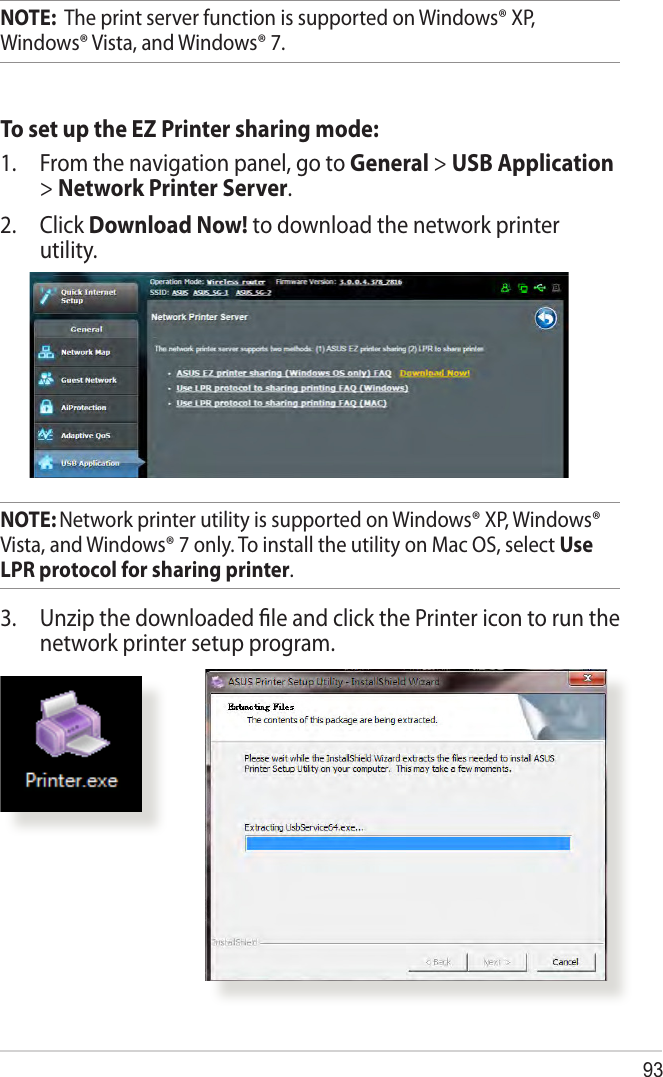 93NOTE:  The print server function is supported on Windows® XP, Windows® Vista, and Windows® 7.To set up the EZ Printer sharing mode:1.  From the navigation panel, go to General &gt; USB Application &gt; Network Printer Server. 2. Click Download Now! to download the network printer utility.NOTE: Network printer utility is supported on Windows® XP, Windows® Vista, and Windows® 7 only. To install the utility on Mac OS, select Use LPR protocol for sharing printer.3.  Unzip the downloaded ﬁle and click the Printer icon to run the network printer setup program.