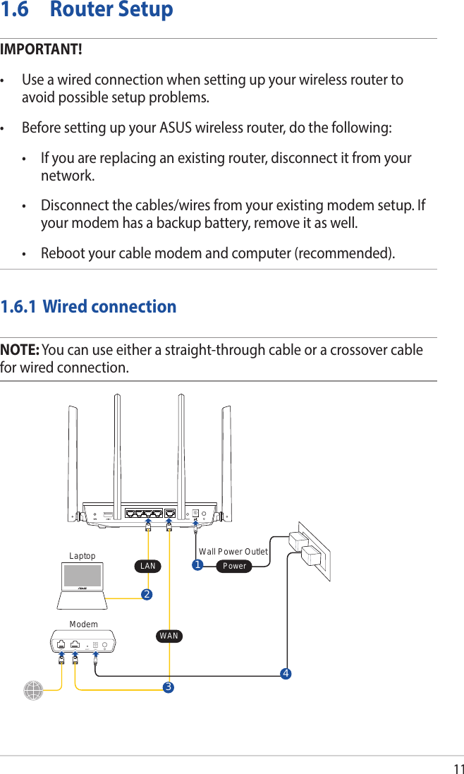 111.6  Router SetupIMPORTANT!• Useawiredconnectionwhensettingupyourwirelessroutertoavoid possible setup problems.• BeforesettingupyourASUSwirelessrouter,dothefollowing: • Ifyouarereplacinganexistingrouter,disconnectitfromyournetwork. • Disconnectthecables/wiresfromyourexistingmodemsetup.Ifyour modem has a backup battery, remove it as well.  • Rebootyourcablemodemandcomputer(recommended).1.6.1 Wired connectionNOTE: You can use either a straight-through cable or a crossover cable for wired connection.ModemWall Power Outlet3LINE LAN RESET PWRPowerLaptop LAN21WAN4
