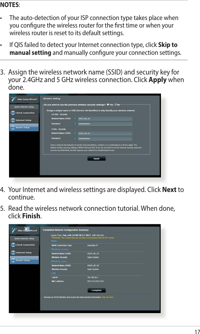 17NOTES:• Theauto-detectionofyourISPconnectiontypetakesplacewhenyou congure the wireless router for the rst time or when your wireless router is reset to its default settings.• IfQISfailedtodetectyourInternetconnectiontype,clickSkip to manual setting and manually congure your connection settings.3.  Assign the wireless network name (SSID) and security key for your 2.4GHz and 5 GHz wireless connection. Click Apply when done.4.  Your Internet and wireless settings are displayed. Click Next to continue.5.  Read the wireless network connection tutorial. When done, click Finish.