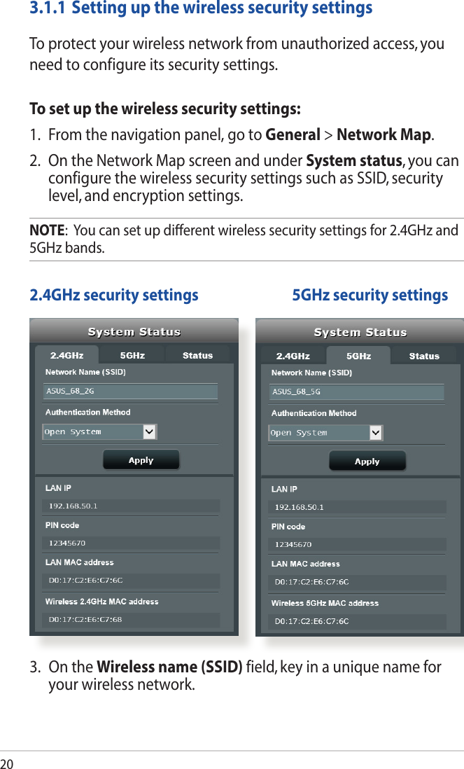 203.1.1 Setting up the wireless security settingsTo protect your wireless network from unauthorized access, you need to configure its security settings.To set up the wireless security settings:1.  From the navigation panel, go to General &gt; Network Map.2. OntheNetworkMapscreenandunderSystem status, you can configure the wireless security settings such as SSID, security level, and encryption settings.NOTE:  You can set up dierent wireless security settings for 2.4GHz and 5GHz bands. 2.4GHz security settings    5GHz security settings3.  On the Wireless name (SSID) field, key in a unique name for your wireless network.