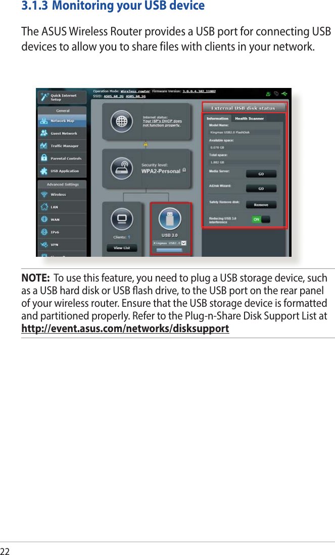 223.1.3 Monitoring your USB deviceTheASUSWirelessRouterprovidesaUSBportforconnectingUSBdevices to allow you to share files with clients in your network.NOTE:  To use this feature, you need to plug a USB storage device, such as a USB hard disk or USB ash drive, to the USB port on the rear panel of your wireless router. Ensure that the USB storage device is formatted and partitioned properly. Refer to the Plug-n-Share Disk Support List at http://event.asus.com/networks/disksupport