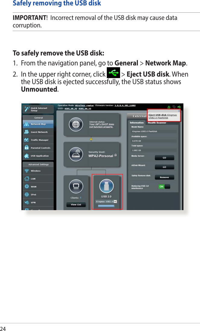 24Safely removing the USB diskIMPORTANT!  Incorrect removal of the USB disk may cause data corruption.To safely remove the USB disk:1.  From the navigation panel, go to General &gt; Network Map.2.  In the upper right corner, click   &gt; Eject USB disk. When the USB disk is ejected successfully, the USB status shows Unmounted.