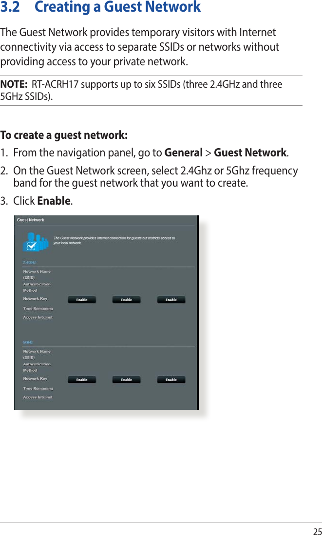 253.2  Creating a Guest NetworkThe Guest Network provides temporary visitors with Internet connectivity via access to separate SSIDs or networks without providing access to your private network.NOTE:  RT-ACRH17 supports up to six SSIDs (three 2.4GHz and three 5GHz SSIDs).To create a guest network:1.  From the navigation panel, go to General &gt; Guest Network.2.  On the Guest Network screen, select 2.4Ghz or 5Ghz frequency band for the guest network that you want to create. 3. Click Enable.