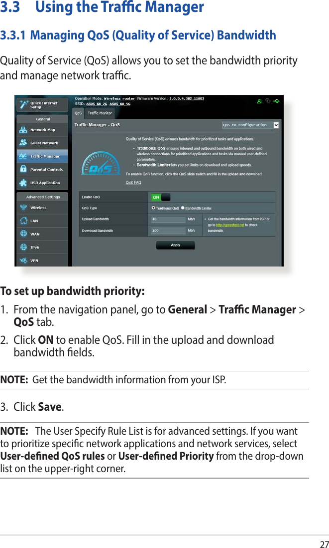 273.3  Using the Trac Manager3.3.1 Managing QoS (Quality of Service) BandwidthQuality of Service (QoS) allows you to set the bandwidth priority and manage network trac.To set up bandwidth priority:1.  From the navigation panel, go to General &gt; Trac Manager &gt; QoS tab.2. Click ON to enable QoS. Fill in the upload and download bandwidth elds.NOTE:  Get the bandwidth information from your ISP.3. Click Save.NOTE:   The User Specify Rule List is for advanced settings. If you want to prioritize specic network applications and network services, select User-dened QoS rules or User-dened Priority from the drop-down list on the upper-right corner.