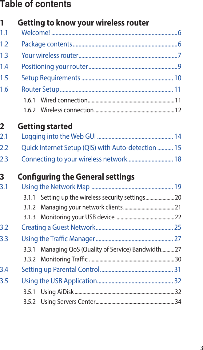 3Table of contents1  Getting to know your wireless router1.1 Welcome! ........................................................................................61.2  Package contents .........................................................................61.3  Your wireless router .....................................................................71.4  Positioning your router ..............................................................91.5  Setup Requirements ................................................................ 101.6  Router Setup ............................................................................... 111.6.1  Wired connection ..................................................................111.6.2  Wireless connection ............................................................. 122  Getting started2.1  Logging into the Web GUI ..................................................... 142.2  Quick Internet Setup (QIS) with Auto-detection ........... 152.3  Connecting to your wireless network ................................ 183  Conguring the General settings3.1  Using the Network Map  ......................................................... 193.1.1  Setting up the wireless security settings ......................203.1.2  Managing your network clients ....................................... 213.1.3  Monitoring your USB device .............................................223.2  Creating a Guest Network ...................................................... 253.3  Using the Trac Manager ...................................................... 273.3.1  Managing QoS (Quality of Service) Bandwidth..........273.3.2  Monitoring Trac  .................................................................303.4  Setting up Parental Control ................................................... 313.5  Using the USB Application ..................................................... 323.5.1  Using AiDisk ............................................................................323.5.2  Using Servers Center ............................................................34