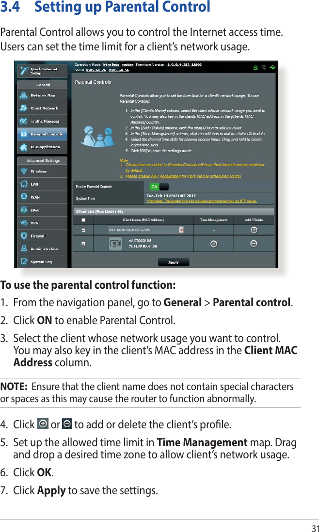 313.4  Setting up Parental ControlParental Control allows you to control the Internet access time. Users can set the time limit for a client’s network usage.To use the parental control function:1.  From the navigation panel, go to General &gt; Parental control.2. Click ON to enable Parental Control. 3.  Select the client whose network usage you want to control. You may also key in the client’s MAC address in the Client MAC Address column.NOTE:  Ensure that the client name does not contain special characters or spaces as this may cause the router to function abnormally.4. Click   or   to add or delete the client’s prole.5.  Set up the allowed time limit in Time Management map. Drag and drop a desired time zone to allow client’s network usage.6. Click OK.7. Click Apply to save the settings.