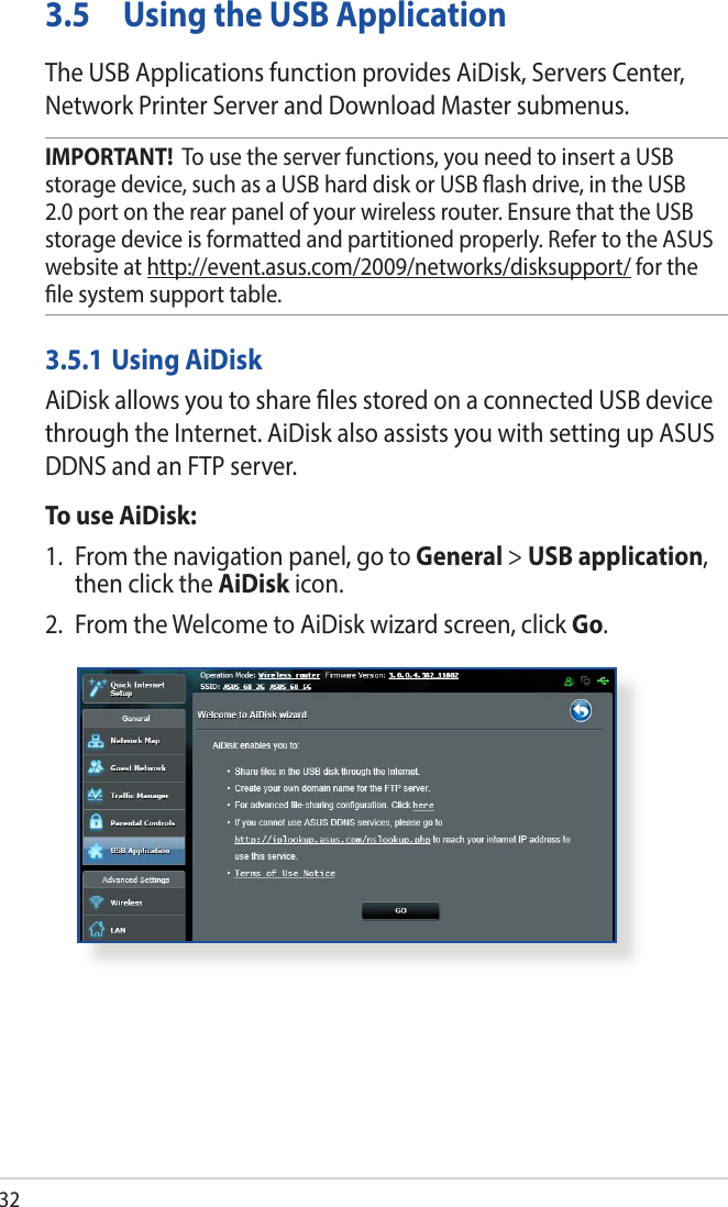 323.5  Using the USB ApplicationThe USB Applications function provides AiDisk, Servers Center, Network Printer Server and Download Master submenus.IMPORTANT!  To use the server functions, you need to insert a USB storage device, such as a USB hard disk or USB ash drive, in the USB 2.0 port on the rear panel of your wireless router. Ensure that the USB storage device is formatted and partitioned properly. Refer to the ASUS website at http://event.asus.com/2009/networks/disksupport/ for the le system support table.3.5.1 Using AiDiskAiDisk allows you to share les stored on a connected USB device through the Internet. AiDisk also assists you with setting up ASUS DDNS and an FTP server. To use AiDisk:1.  From the navigation panel, go to General &gt; USB application, then click the AiDisk icon.2.  From the Welcome to AiDisk wizard screen, click Go.