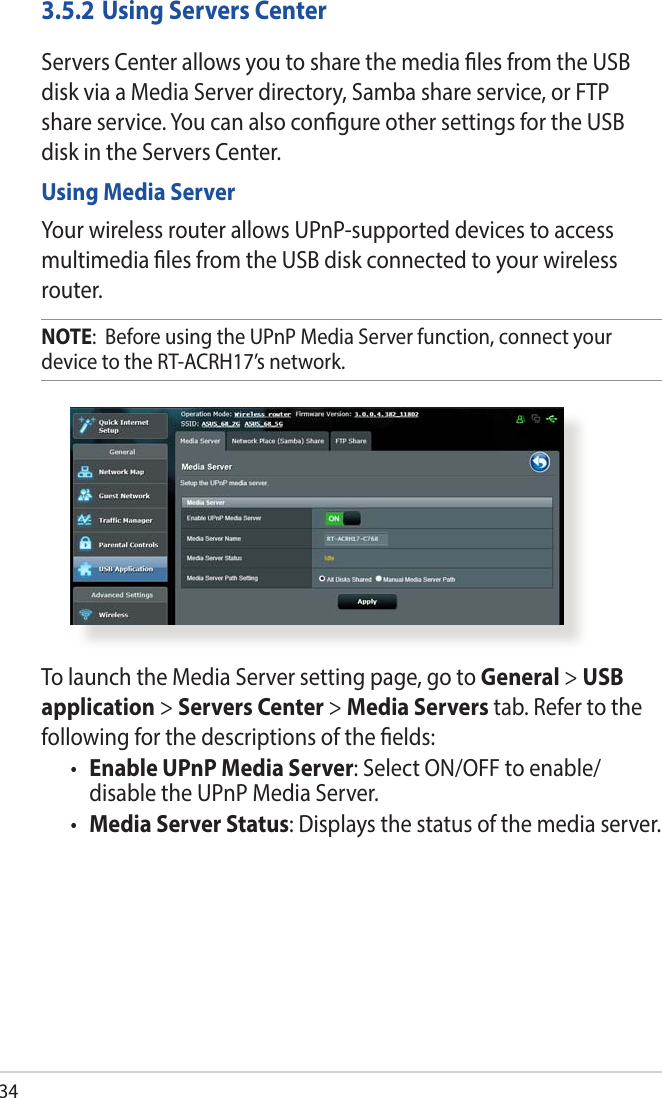 343.5.2 Using Servers CenterServers Center allows you to share the media les from the USB disk via a Media Server directory, Samba share service, or FTP share service. You can also congure other settings for the USB disk in the Servers Center.Using Media ServerYour wireless router allows UPnP-supported devices to access multimedia les from the USB disk connected to your wireless router.NOTE:  Before using the UPnP Media Server function, connect your device to the RT-ACRH17’s network.To launch the Media Server setting page, go to General &gt; USB application &gt; Servers Center &gt; Media Servers tab. Refer to the following for the descriptions of the elds:• Enable UPnP Media Server: Select ON/OFF to enable/ disable the UPnP Media Server.• Media Server Status: Displays the status of the media server. 