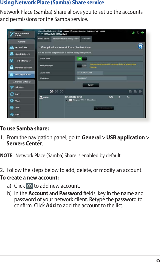 35To use Samba share:1.  From the navigation panel, go to General &gt; USB application &gt; Servers Center.NOTE:  Network Place (Samba) Share is enabled by default.Using Network Place (Samba) Share serviceNetwork Place (Samba) Share allows you to set up the accounts and permissions for the Samba service.2.  Follow the steps below to add, delete, or modify an account. To create a new account:a)   Click   to add new account.b)   In  the  Account and Password elds, key in the name and password of your network client. Retype the password to conrm. Click Add to add the account to the list.