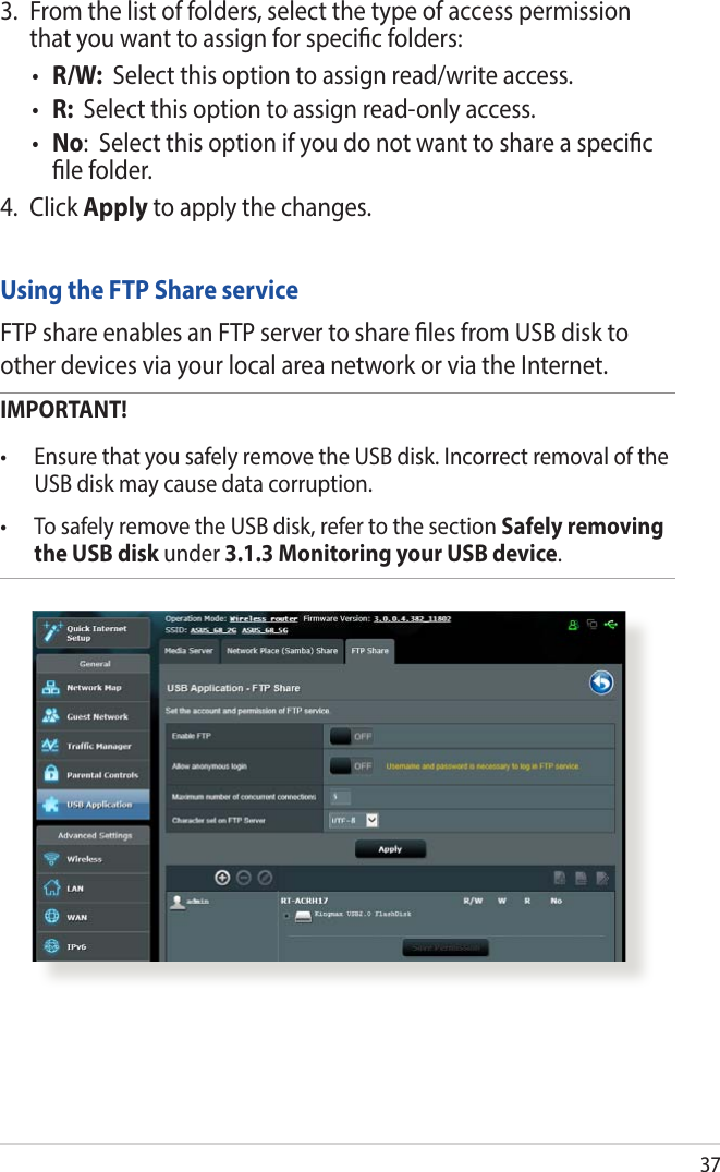 37Using the FTP Share serviceFTP share enables an FTP server to share les from USB disk to other devices via your local area network or via the Internet.IMPORTANT!  • EnsurethatyousafelyremovetheUSBdisk.IncorrectremovaloftheUSB disk may cause data corruption.• TosafelyremovetheUSBdisk,refertothesectionSafely removing the USB disk under 3.1.3 Monitoring your USB device.3.  From the list of folders, select the type of access permission that you want to assign for specic folders:• R/W:  Select this option to assign read/write access.• R:  Select this option to assign read-only access.• No:  Select this option if you do not want to share a specic le folder.4. Click Apply to apply the changes.