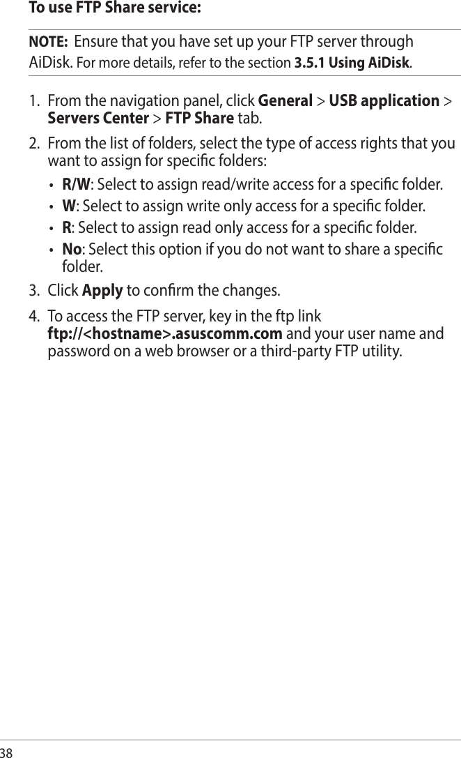 38To use FTP Share service:NOTE:  Ensure that you have set up your FTP server through AiDisk. For more details, refer to the section 3.5.1 Using AiDisk.1.  From the navigation panel, click General &gt; USB application &gt; Servers Center &gt; FTP Share tab. 2.  From the list of folders, select the type of access rights that you want to assign for specic folders:• R/W: Select to assign read/write access for a specic folder.• W: Select to assign write only access for a specic folder.• R: Select to assign read only access for a specic folder.• No: Select this option if you do not want to share a specic folder.3.  Click Apply to conrm the changes.4.  To access the FTP server, key in the ftp link  ftp://&lt;hostname&gt;.asuscomm.com and your user name and password on a web browser or a third-party FTP utility.