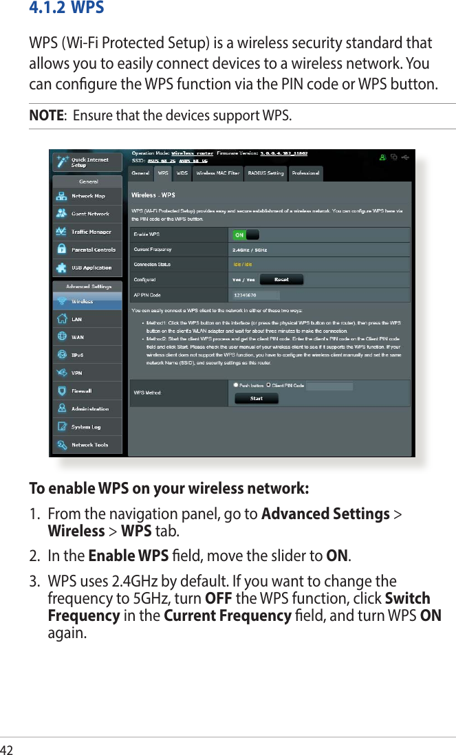 424.1.2 WPSWPS (Wi-Fi Protected Setup) is a wireless security standard that allows you to easily connect devices to a wireless network. You can congure the WPS function via the PIN code or WPS button. NOTE:  Ensure that the devices support WPS.To enable WPS on your wireless network:1.  From the navigation panel, go to Advanced Settings &gt; Wireless &gt; WPS tab. 2.  In the Enable WPS eld, move the slider to ON.3.  WPS uses 2.4GHz by default. If you want to change the frequency to 5GHz, turn OFF the WPS function, click Switch Frequency in the Current Frequency eld, and turn WPS ON again.