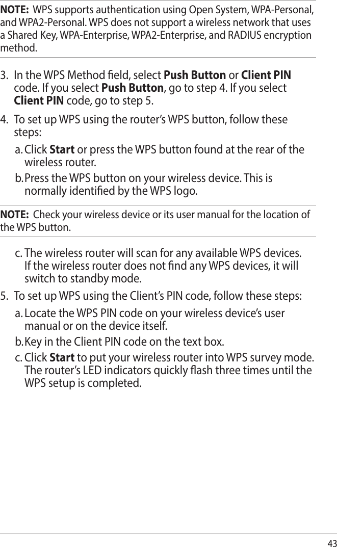 43NOTE:  WPS supports authentication using Open System, WPA-Personal, and WPA2-Personal. WPS does not support a wireless network that uses a Shared Key, WPA-Enterprise, WPA2-Enterprise, and RADIUS encryption method.3.  In the WPS Method eld, select Push Button or Client PIN code. If you select Push Button, go to step 4. If you select Client PIN code, go to step 5.4.  To set up WPS using the router’s WPS button, follow these steps:a. Click Start or press the WPS button found at the rear of the wireless router. b. Press the WPS button on your wireless device. This is normally identied by the WPS logo.NOTE:  Check your wireless device or its user manual for the location of the WPS button.c. The wireless router will scan for any available WPS devices. If the wireless router does not nd any WPS devices, it will switch to standby mode.5.  To set up WPS using the Client’s PIN code, follow these steps:a. Locate the WPS PIN code on your wireless device’s user manual or on the device itself.  b. Key in the Client PIN code on the text box.c. Click Start to put your wireless router into WPS survey mode. The router’s LED indicators quickly ash three times until the WPS setup is completed.
