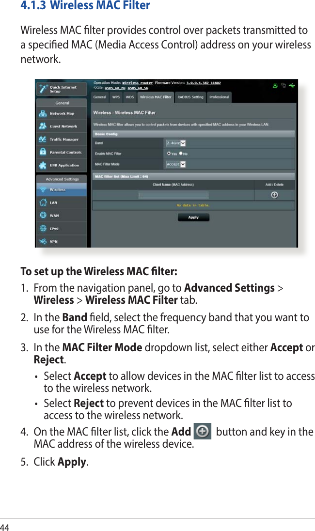 444.1.3 Wireless MAC FilterWireless MAC lter provides control over packets transmitted to a specied MAC (Media Access Control) address on your wireless network.To set up the Wireless MAC lter:1.  From the navigation panel, go to Advanced Settings &gt; Wireless &gt; Wireless MAC Filter tab.2.  In the Band eld, select the frequency band that you want to use for the Wireless MAC lter.3.  In the MAC Filter Mode dropdown list, select either Accept or Reject.• SelectAccept to allow devices in the MAC lter list to access to the wireless network.• SelectReject to prevent devices in the MAC lter list to access to the wireless network.4.  On the MAC lter list, click the Add   button and key in the MAC address of the wireless device.5. Click Apply.