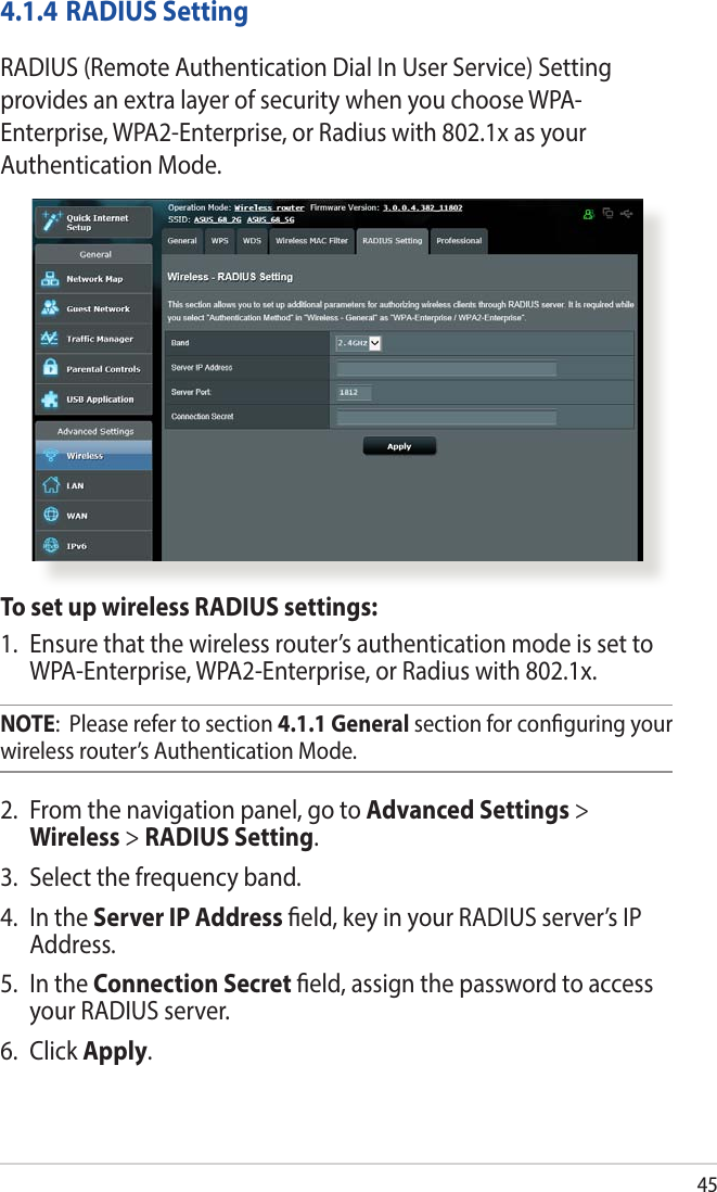 454.1.4 RADIUS SettingRADIUS (Remote Authentication Dial In User Service) Setting provides an extra layer of security when you choose WPA-Enterprise, WPA2-Enterprise, or Radius with 802.1x as your Authentication Mode.To set up wireless RADIUS settings:1.  Ensure that the wireless router’s authentication mode is set to WPA-Enterprise, WPA2-Enterprise, or Radius with 802.1x.NOTE:  Please refer to section 4.1.1 General section for conguring your wireless router’s Authentication Mode.2.  From the navigation panel, go to Advanced Settings &gt; Wireless &gt; RADIUS Setting.3.  Select the frequency band.4.  In the Server IP Address eld, key in your RADIUS server’s IP Address.5.  In the Connection Secret eld, assign the password to access your RADIUS server.6. Click Apply.