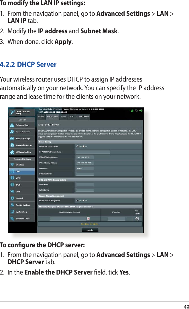 49To modify the LAN IP settings:1.  From the navigation panel, go to Advanced Settings &gt; LAN &gt; LAN IP tab.2.  Modify the IP address and Subnet Mask.3.  When done, click Apply.4.2.2 DHCP ServerYour wireless router uses DHCP to assign IP addresses automatically on your network. You can specify the IP address range and lease time for the clients on your network.To congure the DHCP server:1.  From the navigation panel, go to Advanced Settings &gt; LAN &gt; DHCP Server tab.2.  In the Enable the DHCP Server eld, tick Yes .
