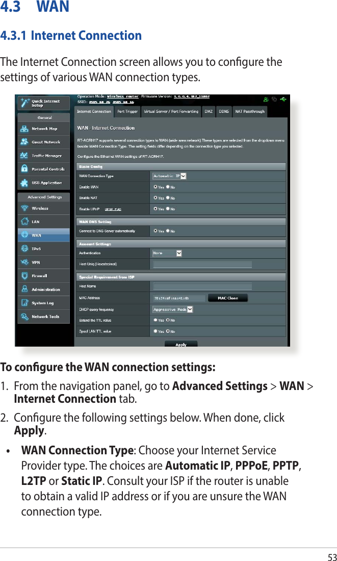 534.3 WAN4.3.1 Internet ConnectionThe Internet Connection screen allows you to congure the settings of various WAN connection types. To congure the WAN connection settings:1.  From the navigation panel, go to Advanced Settings &gt; WAN &gt; Internet Connection tab.2.  Congure the following settings below. When done, click Apply.•   WAN Connection Type: Choose your Internet Service Provider type. The choices are Automatic IP, PPPoE, PPTP, L2TP or Static IP. Consult your ISP if the router is unable to obtain a valid IP address or if you are unsure the WAN connection type.