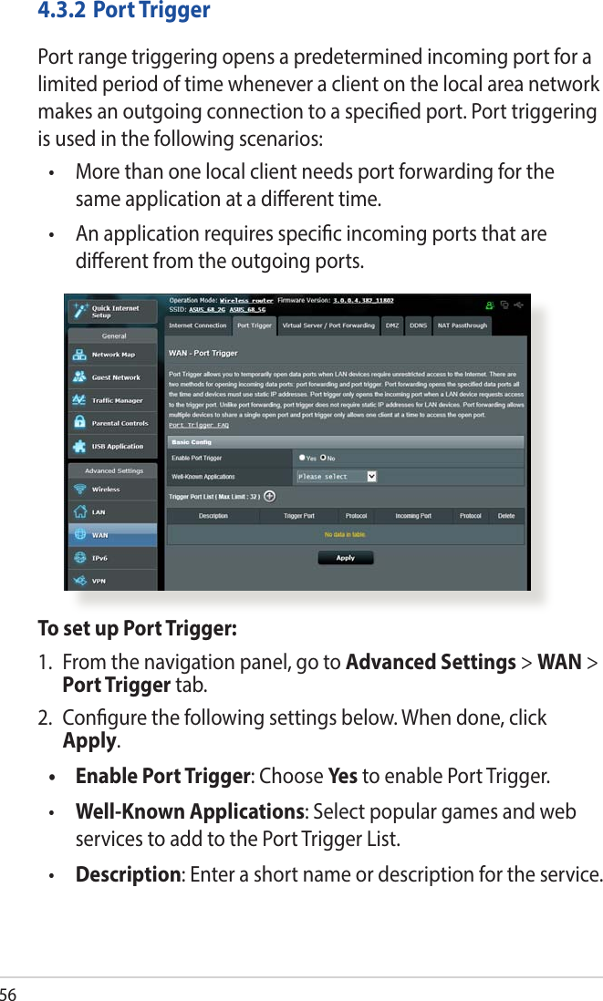 564.3.2  Port TriggerPort range triggering opens a predetermined incoming port for a limited period of time whenever a client on the local area network makes an outgoing connection to a specied port. Port triggering is used in the following scenarios:•   More than one local client needs port forwarding for the same application at a dierent time.•   An application requires specic incoming ports that are dierent from the outgoing ports.To set up Port Trigger:1.  From the navigation panel, go to Advanced Settings &gt; WAN &gt; Port Trigger tab.2.  Congure the following settings below. When done, click Apply.•   Enable Port Trigger: Choose Yes  to enable Port Trigger.•  Well-Known Applications: Select popular games and web services to add to the Port Trigger List.•  Description: Enter a short name or description for the service.