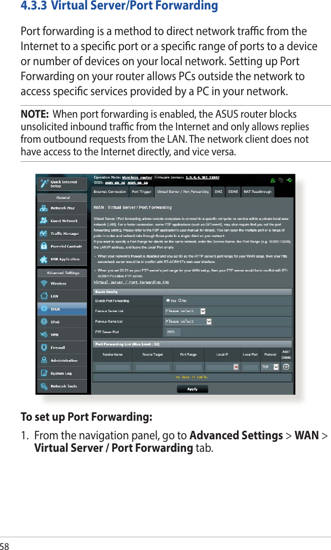 58To set up Port Forwarding:1.  From the navigation panel, go to Advanced Settings &gt; WAN &gt; Virtual Server / Port Forwarding tab.4.3.3 Virtual Server/Port ForwardingPort forwarding is a method to direct network trac from the Internet to a specic port or a specic range of ports to a device or number of devices on your local network. Setting up Port Forwarding on your router allows PCs outside the network to access specic services provided by a PC in your network.NOTE:  When port forwarding is enabled, the ASUS router blocks unsolicited inbound trac from the Internet and only allows replies from outbound requests from the LAN. The network client does not have access to the Internet directly, and vice versa.