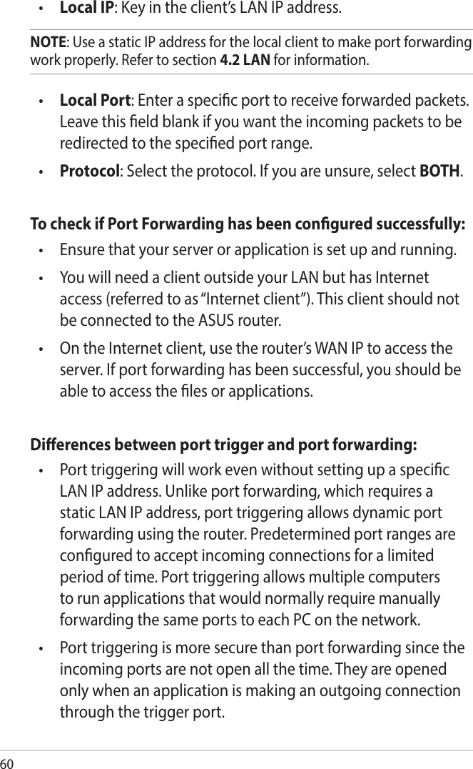 60•  Local IP: Key in the client’s LAN IP address. NOTE: Use a static IP address for the local client to make port forwarding work properly. Refer to section 4.2 LAN for information.•  Local Port: Enter a specic port to receive forwarded packets. Leave this eld blank if you want the incoming packets to be redirected to the specied port range.•  Protocol: Select the protocol. If you are unsure, select BOTH.To check if Port Forwarding has been congured successfully:•   Ensure that your server or application is set up and running.•   You will need a client outside your LAN but has Internet access (referred to as “Internet client”). This client should not be connected to the ASUS router.•   On the Internet client, use the router’s WAN IP to access the server. If port forwarding has been successful, you should be able to access the les or applications.Dierences between port trigger and port forwarding: •   Port triggering will work even without setting up a specic LAN IP address. Unlike port forwarding, which requires a static LAN IP address, port triggering allows dynamic port forwarding using the router. Predetermined port ranges are congured to accept incoming connections for a limited period of time. Port triggering allows multiple computers to run applications that would normally require manually forwarding the same ports to each PC on the network.•   Port triggering is more secure than port forwarding since the incoming ports are not open all the time. They are opened only when an application is making an outgoing connection through the trigger port.