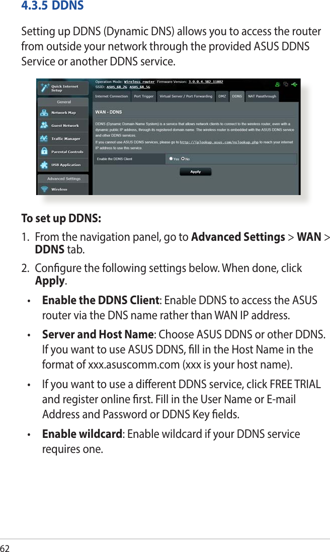 624.3.5 DDNSSetting up DDNS (Dynamic DNS) allows you to access the router from outside your network through the provided ASUS DDNS Service or another DDNS service.To set up DDNS:1.  From the navigation panel, go to Advanced Settings &gt; WAN &gt; DDNS tab.2.  Congure the following settings below. When done, click Apply.•  Enable the DDNS Client: Enable DDNS to access the ASUS router via the DNS name rather than WAN IP address.•  Server and Host Name: Choose ASUS DDNS or other DDNS. If you want to use ASUS DDNS, ll in the Host Name in the format of xxx.asuscomm.com (xxx is your host name). •   If you want to use a dierent DDNS service, click FREE TRIAL and register online rst. Fill in the User Name or E-mail Address and Password or DDNS Key elds.•  Enable wildcard: Enable wildcard if your DDNS service requires one.