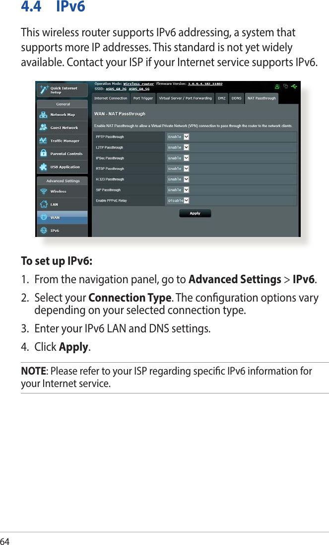 644.4 IPv6This wireless router supports IPv6 addressing, a system that supports more IP addresses. This standard is not yet widely available. Contact your ISP if your Internet service supports IPv6. To set up IPv6:1.  From the navigation panel, go to Advanced Settings &gt; IPv6.2.  Select your Connection Type. The conguration options vary depending on your selected connection type.3.  Enter your IPv6 LAN and DNS settings.4. Click Apply.NOTE: Please refer to your ISP regarding specic IPv6 information for your Internet service.