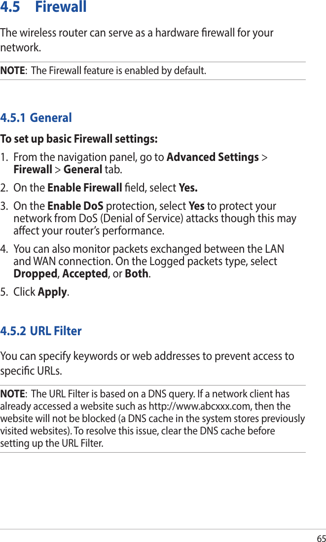 654.5 FirewallThe wireless router can serve as a hardware rewall for your network. NOTE:  The Firewall feature is enabled by default.4.5.1 GeneralTo set up basic Firewall settings:1.  From the navigation panel, go to Advanced Settings &gt; Firewall &gt; General tab.2.  On the Enable Firewall eld, select Yes.3.  On the Enable DoS protection, select Ye s  to protect your network from DoS (Denial of Service) attacks though this may aect your router’s performance. 4.  You can also monitor packets exchanged between the LAN and WAN connection. On the Logged packets type, select Dropped, Accepted, or Both.5. Click Apply.4.5.2 URL FilterYou can specify keywords or web addresses to prevent access to specic URLs.NOTE:  The URL Filter is based on a DNS query. If a network client has already accessed a website such as http://www.abcxxx.com, then the website will not be blocked (a DNS cache in the system stores previously visited websites). To resolve this issue, clear the DNS cache before setting up the URL Filter.