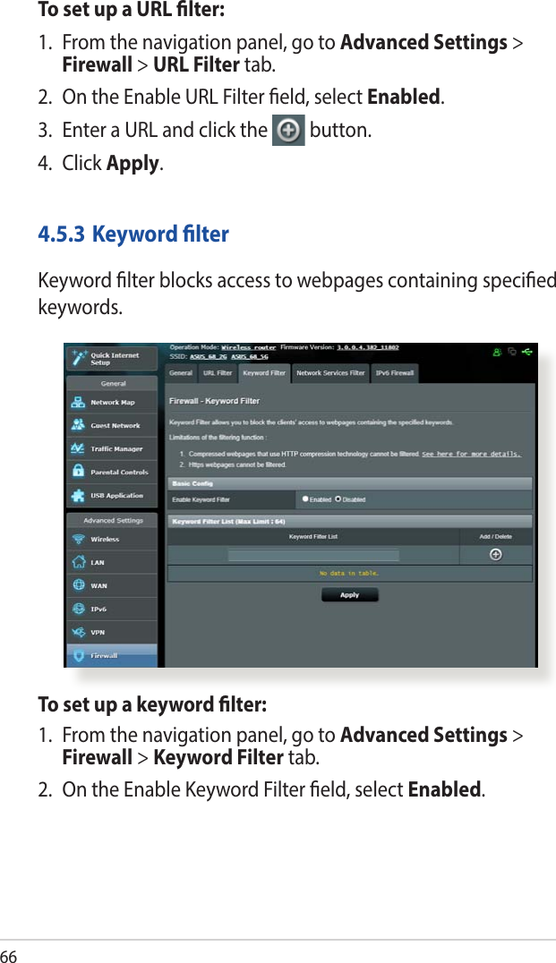 66To set up a URL lter:1.  From the navigation panel, go to Advanced Settings &gt; Firewall &gt; URL Filter tab.2.  On the Enable URL Filter eld, select Enabled.3.  Enter a URL and click the  button.4. Click Apply.4.5.3 Keyword lterKeyword lter blocks access to webpages containing specied keywords.To set up a keyword lter:1.  From the navigation panel, go to Advanced Settings &gt; Firewall &gt; Keyword Filter tab.2.  On the Enable Keyword Filter eld, select Enabled.