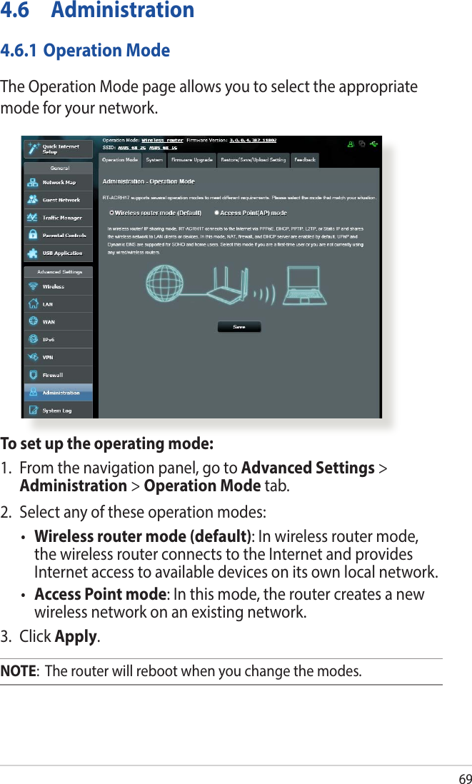 694.6 Administration4.6.1 Operation ModeThe Operation Mode page allows you to select the appropriate mode for your network.To set up the operating mode:1.  From the navigation panel, go to Advanced Settings &gt; Administration &gt; Operation Mode tab.2.  Select any of these operation modes:• Wireless router mode (default): In wireless router mode, the wireless router connects to the Internet and provides Internet access to available devices on its own local network.• Access Point mode: In this mode, the router creates a new wireless network on an existing network. 3. Click Apply.NOTE:  The router will reboot when you change the modes.