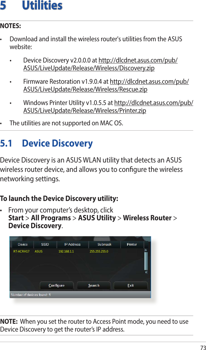 735 UtilitiesNOTES: • Downloadandinstallthewirelessrouter&apos;sutilitiesfromtheASUSwebsite: • DeviceDiscoveryv2.0.0.0athttp://dlcdnet.asus.com/pub/ASUS/LiveUpdate/Release/Wireless/Discovery.zip • FirmwareRestorationv1.9.0.4athttp://dlcdnet.asus.com/pub/ASUS/LiveUpdate/Release/Wireless/Rescue.zip • WindowsPrinterUtilityv1.0.5.5athttp://dlcdnet.asus.com/pub/ASUS/LiveUpdate/Release/Wireless/Printer.zip• TheutilitiesarenotsupportedonMACOS.5.1  Device DiscoveryDevice Discovery is an ASUS WLAN utility that detects an ASUS wireless router device, and allows you to congure the wireless networking settings.To launch the Device Discovery utility:• Fromyourcomputer’sdesktop,click Start &gt; All Programs &gt; ASUS Utility &gt; Wireless Router &gt; Device Discovery.RT-ACRH17       ASUS                    192.168.1.1                    255.255.255.0B1NOTE:  When you set the router to Access Point mode, you need to use Device Discovery to get the router’s IP address.