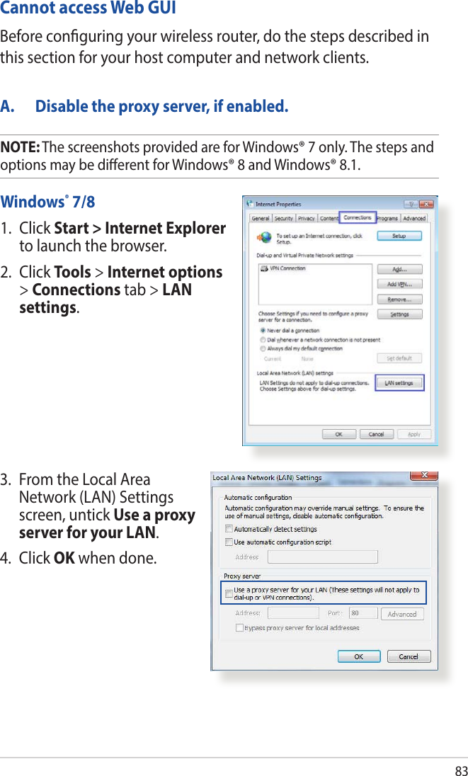 83Cannot access Web GUIA.  Disable the proxy server, if enabled.Windows® 7/81.   Click  Start &gt; Internet Explorer to launch the browser.2. Click Tools &gt; Internet options &gt; Connections tab &gt; LAN settings.Before conguring your wireless router, do the steps described in this section for your host computer and network clients.3.   From the Local Area Network (LAN) Settings screen, untick Use a proxy server for your LAN.4. Click OK when done.NOTE: The screenshots provided are for Windows® 7 only. The steps and options may be dierent for Windows® 8 and Windows® 8.1.