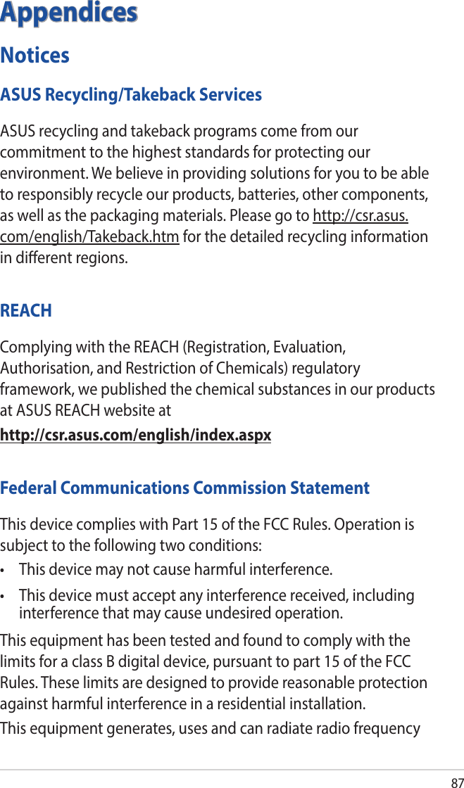87AppendicesNoticesASUS Recycling/Takeback ServicesASUS recycling and takeback programs come from our commitment to the highest standards for protecting our environment. We believe in providing solutions for you to be able to responsibly recycle our products, batteries, other components, as well as the packaging materials. Please go to http://csr.asus.com/english/Takeback.htm for the detailed recycling information in dierent regions.REACHComplying with the REACH (Registration, Evaluation, Authorisation, and Restriction of Chemicals) regulatory framework, we published the chemical substances in our products at ASUS REACH website athttp://csr.asus.com/english/index.aspxFederal Communications Commission StatementThis device complies with Part 15 of the FCC Rules. Operation is subject to the following two conditions: • Thisdevicemaynotcauseharmfulinterference.• Thisdevicemustacceptanyinterferencereceived,includinginterference that may cause undesired operation.This equipment has been tested and found to comply with the limits for a class B digital device, pursuant to part 15 of the FCC Rules. These limits are designed to provide reasonable protection against harmful interference in a residential installation.This equipment generates, uses and can radiate radio frequency 