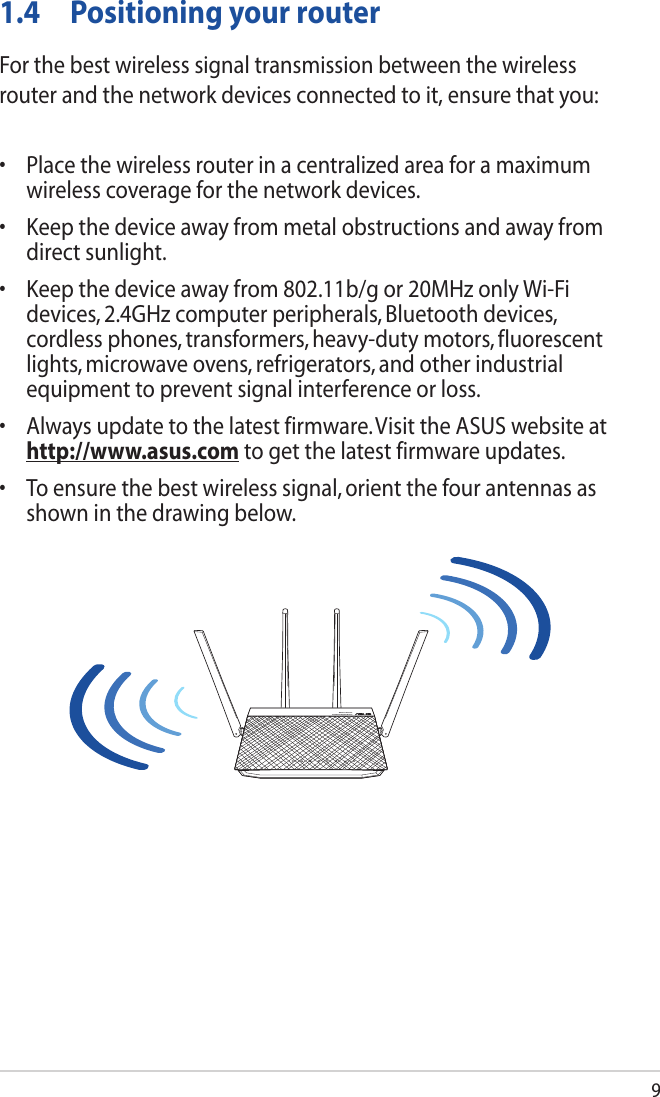 91.4  Positioning your routerFor the best wireless signal transmission between the wireless router and the network devices connected to it, ensure that you:• Placethewirelessrouterinacentralizedareaforamaximumwireless coverage for the network devices.• Keepthedeviceawayfrommetalobstructionsandawayfromdirect sunlight.• Keepthedeviceawayfrom802.11b/gor20MHzonlyWi-Fidevices, 2.4GHz computer peripherals, Bluetooth devices, cordlessphones,transformers,heavy-dutymotors,fluorescentlights, microwave ovens, refrigerators, and other industrial equipment to prevent signal interference or loss.• Alwaysupdatetothelatestfirmware.VisittheASUSwebsiteathttp://www.asus.com to get the latest firmware updates.• Toensurethebestwirelesssignal,orientthefourantennasasshown in the drawing below.Wireless-AC1700Dual Band Gigabit Router