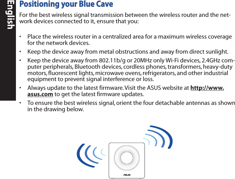EnglishPositioning your Blue CaveFor the best wireless signal transmission between the wireless router and the net-work devices connected to it, ensure that you:• Placethewirelessrouterinacentralizedareaforamaximumwirelesscoverageforthenetworkdevices.• Keepthedeviceawayfrommetalobstructionsandawayfromdirectsunlight.• Keepthedeviceawayfrom802.11b/gor20MHzonlyWi-Fidevices,2.4GHzcom-puterperipherals,Bluetoothdevices,cordlessphones,transformers,heavy-dutymotors,fluorescentlights,microwaveovens,refrigerators,andotherindustrialequipmenttopreventsignalinterferenceorloss.• Alwaysupdatetothelatestfirmware.VisittheASUSwebsiteathttp://www.asus.comtogetthelatestfirmwareupdates.• Toensurethebestwirelesssignal,orientthefourdetachableantennasasshowninthedrawingbelow.