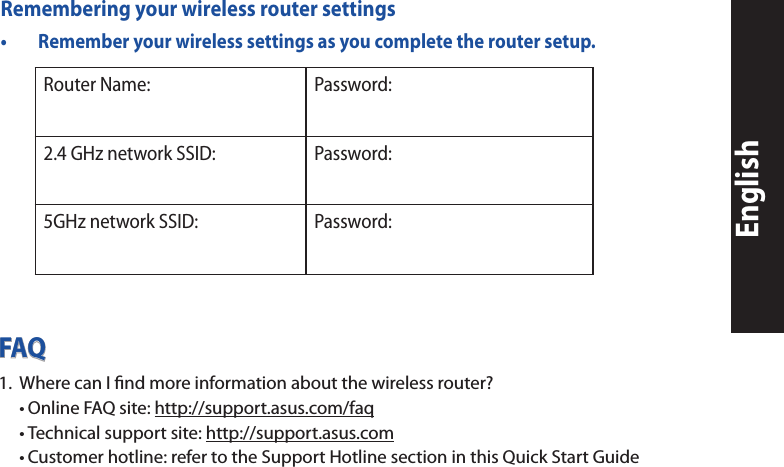EnglishFAQ1.   Where can I ﬁnd more information about the wireless router? •OnlineFAQsite:http://support.asus.com/faq •Technicalsupportsite:http://support.asus.com •Customerhotline:refertotheSupportHotlinesectioninthisQuickStartGuideRemembering your wireless router settings• Rememberyourwirelesssettingsasyoucompletetheroutersetup.Router Name: Password:2.4 GHz network SSID: Password:5GHz network SSID: Password: