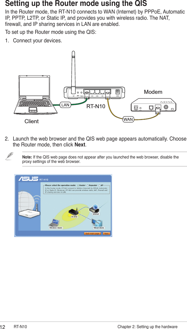 12 RT-N10                      Chapter 2: Setting up the hardware2.  Launch the web browser and the QIS web page appears automatically. Choose the Router mode, then click Next.Note: If the QIS web page does not appear after you launched the web browser, disable the proxy settings of the web browser.Setting up the Router mode using the QISIn the Router mode, the RT-N10 connects to WAN (Internet) by PPPoE, Automatic IP, PPTP, L2TP, or Static IP, and provides you with wireless radio. The NAT, rewall, and IP sharing services in LAN are enabled.To set up the Router mode using the QIS:1.  Connect your devices.RT-N10WPSModemClient