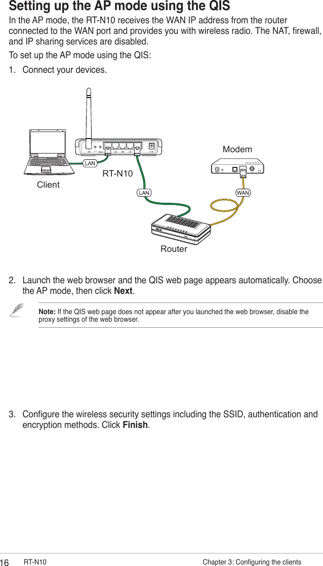 16 RT-N10                      Chapter 3: Conguring the clientsSetting up the AP mode using the QISIn the AP mode, the RT-N10 receives the WAN IP address from the router connected to the WAN port and provides you with wireless radio. The NAT, rewall, and IP sharing services are disabled.To set up the AP mode using the QIS:1.  Connect your devices.WPSRT-N10ClientModemRouter2.  Launch the web browser and the QIS web page appears automatically. Choose the AP mode, then click Next.Note: If the QIS web page does not appear after you launched the web browser, disable the proxy settings of the web browser.3.  Congure the wireless security settings including the SSID, authentication and encryption methods. Click Finish.