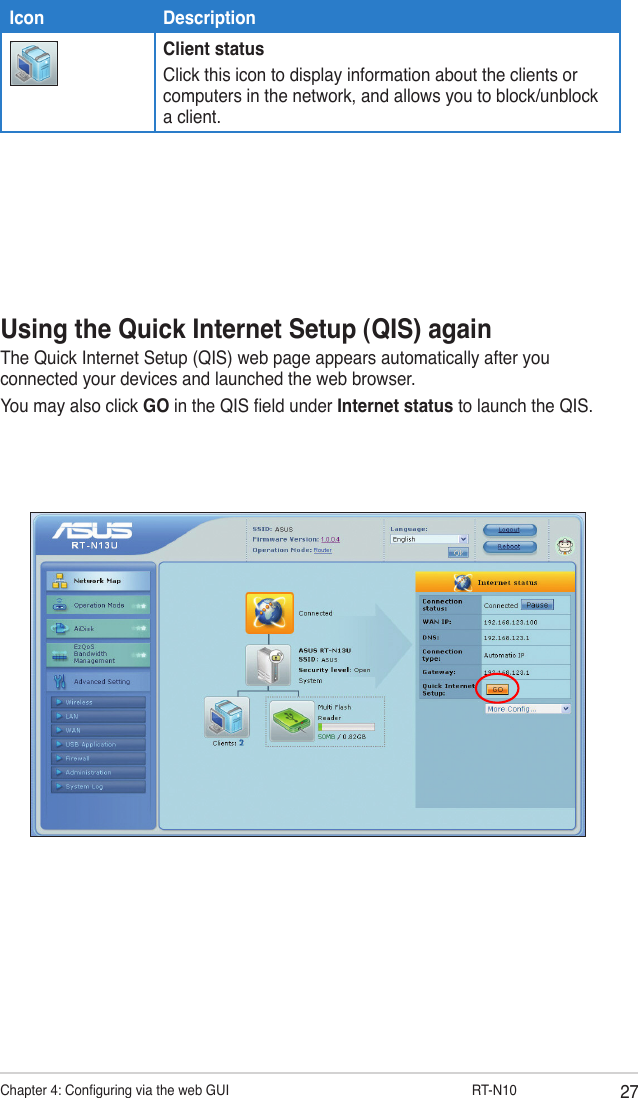 27Chapter 4: Conguring via the web GUI                  RT-N10Using the Quick Internet Setup (QIS) againThe Quick Internet Setup (QIS) web page appears automatically after you connected your devices and launched the web browser. You may also click GO in the QIS eld under Internet status to launch the QIS.Icon DescriptionClient statusClick this icon to display information about the clients or computers in the network, and allows you to block/unblock a client.