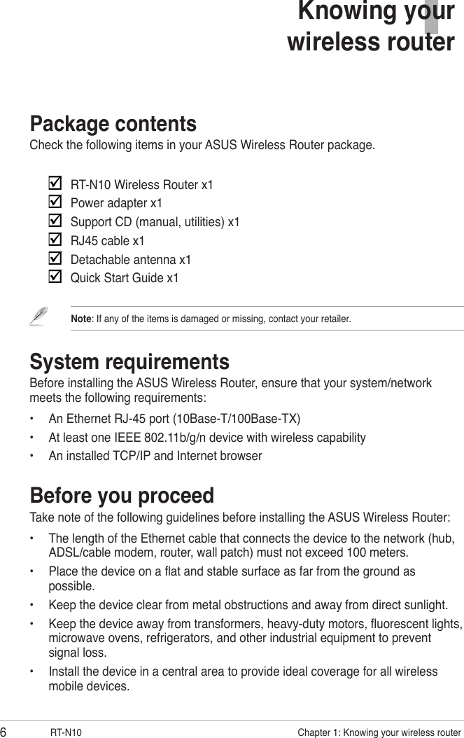 6RT-N10                      Chapter 1: Knowing your wireless router1Knowing your  wireless routerPackage contentsCheck the following items in your ASUS Wireless Router package.     RT-N10 Wireless Router x1    Power adapter x1    Support CD (manual, utilities) x1    RJ45 cable x1    Detachable antenna x1    Quick Start Guide x1Note: If any of the items is damaged or missing, contact your retailer.System requirementsBefore installing the ASUS Wireless Router, ensure that your system/network meets the following requirements:•  An Ethernet RJ-45 port (10Base-T/100Base-TX)•  At least one IEEE 802.11b/g/n device with wireless capability•  An installed TCP/IP and Internet browserBefore you proceedTake note of the following guidelines before installing the ASUS Wireless Router:•  The length of the Ethernet cable that connects the device to the network (hub, ADSL/cable modem, router, wall patch) must not exceed 100 meters.•  Place the device on a at and stable surface as far from the ground as possible.•  Keep the device clear from metal obstructions and away from direct sunlight.•  Keep the device away from transformers, heavy-duty motors, uorescent lights, microwave ovens, refrigerators, and other industrial equipment to prevent signal loss.•  Install the device in a central area to provide ideal coverage for all wireless mobile devices.