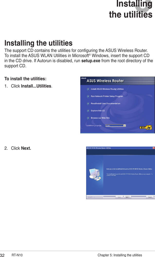 32 RT-N10                      Chapter 5: Installing the utilities5Installing  the utilities2.  Click Next.Installing the utilitiesThe support CD contains the utilities for conguring the ASUS Wireless Router. To install the ASUS WLAN Utilities in Microsoft® Windows, insert the support CD in the CD drive. If Autorun is disabled, run setup.exe from the root directory of the support CD.To install the utilities: 1.  Click Install...Utilities.