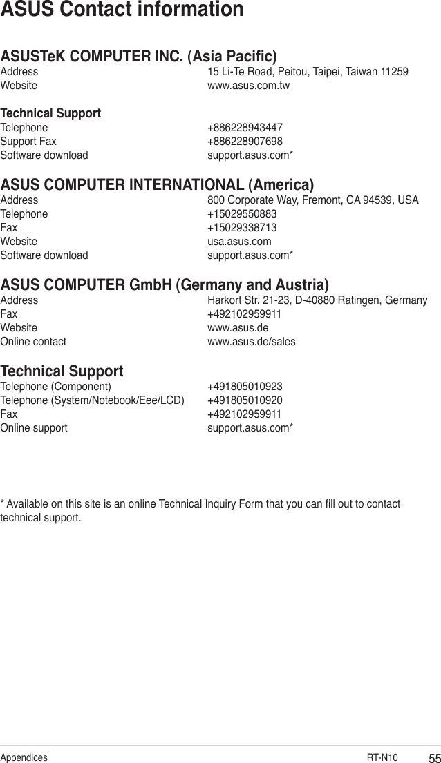 55Appendices                                RT-N10ASUSTeK COMPUTER INC. (Asia Pacic)Address      15 Li-Te Road, Peitou, Taipei, Taiwan 11259Website      www.asus.com.twTechnical SupportTelephone      +886228943447Support Fax      +886228907698Software download      support.asus.com*ASUS COMPUTER INTERNATIONAL (America)Address      800 Corporate Way, Fremont, CA 94539, USATelephone      +15029550883Fax        +15029338713Website      usa.asus.comSoftware download      support.asus.com*ASUS COMPUTER GmbH (Germany and Austria)Address      Harkort Str. 21-23, D-40880 Ratingen, GermanyFax        +492102959911Website      www.asus.deOnline contact      www.asus.de/salesTechnical SupportTelephone (Component)      +491805010923Telephone (System/Notebook/Eee/LCD)  +491805010920Fax        +492102959911Online support      support.asus.com** Available on this site is an online Technical Inquiry Form that you can ll out to contact technical support.ASUS Contact information