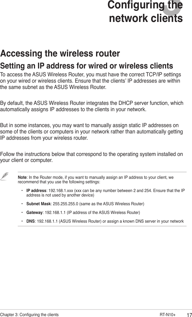 17Chapter 3: Conguring the clients                        RT-N10+3Conguring the  network clientsAccessing the wireless routerSetting an IP address for wired or wireless clientsTo access the ASUS Wireless Router, you must have the correct TCP/IP settings on your wired or wireless clients. Ensure that the clients’ IP addresses are within the same subnet as the ASUS Wireless Router.By default, the ASUS Wireless Router integrates the DHCP server function, which automatically assigns IP addresses to the clients in your network.But in some instances, you may want to manually assign static IP addresses on some of the clients or computers in your network rather than automatically getting IP addresses from your wireless router.Follow the instructions below that correspond to the operating system installed on your client or computer.Note: In the Router mode, if you want to manually assign an IP address to your client, we recommend that you use the following settings:    •  IP address: 192.168.1.xxx (xxx can be any number between 2 and 254. Ensure that the IP      address is not used by another device)    •  Subnet Mask: 255.255.255.0 (same as the ASUS Wireless Router)    •  Gateway: 192.168.1.1 (IP address of the ASUS Wireless Router)    •  DNS: 192.168.1.1 (ASUS Wireless Router) or assign a known DNS server in your network