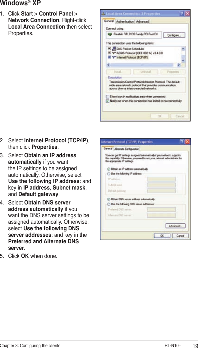 19Chapter 3: Conguring the clients                        RT-N10+Windows® XP1.  Click Start &gt; Control Panel &gt; Network Connection. Right-click Local Area Connection then select Properties.2.  Select Internet Protocol (TCP/IP), then click Properties.3.  Select Obtain an IP address automatically if you want the IP settings to be assigned automatically. Otherwise, select Use the following IP address: and key in IP address, Subnet mask, and Default gateway.4.  Select Obtain DNS server address automatically if you want the DNS server settings to be assigned automatically. Otherwise, select Use the following DNS server addresses: and key in the Preferred and Alternate DNS server.5.  Click OK when done.