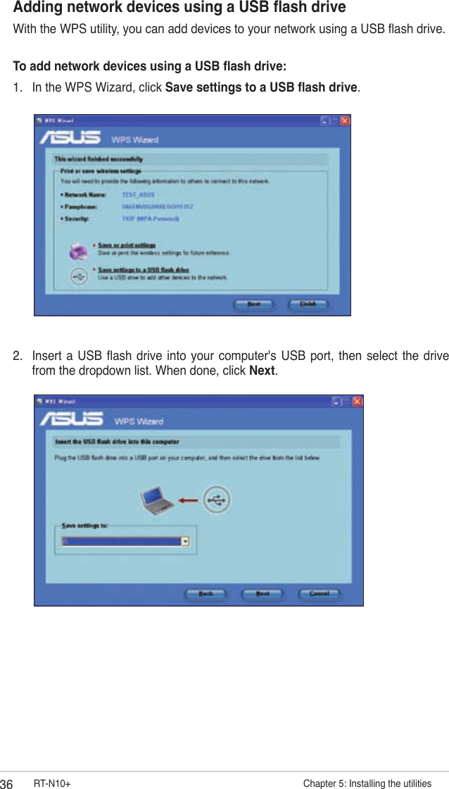 36 RT-N10+                        Chapter 5: Installing the utilitiesAdding network devices using a USB ash driveWith the WPS utility, you can add devices to your network using a USB ash drive.To add network devices using a USB ash drive:1.  In the WPS Wizard, click Save settings to a USB ash drive.2.  Insert  a USB ash  drive into your  computer&apos;s USB  port,  then  select  the drive from the dropdown list. When done, click Next.
