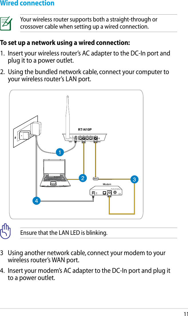 112.  Using the bundled network cable, connect your computer to your wireless router’s LAN port.To set up a network using a wired connection:1.  Insert your wireless router’s AC adapter to the DC-In port and plug it to a power outlet.Wired connectionYour wireless router supports both a straight-through or crossover cable when setting up a wired connection.RT-N10P3  Using another network cable, connect your modem to your wireless router’s WAN port.4.  Insert your modem’s AC adapter to the DC-In port and plug it to a power outlet.Ensure that the LAN LED is blinking.
