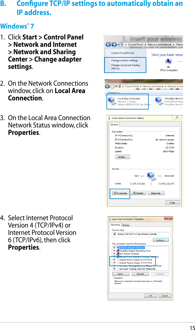 15B.  Conﬁgure TCP/IP settings to automatically obtain an IP address.Windows® 71.  Click Start &gt; Control Panel &gt; Network and Internet &gt; Network and Sharing Center &gt; Change adapter settings.2.   On the Network Connections window, click on Local Area Connection.3.   On the Local Area Connection Network Status window, click Properties.4.   Select Internet Protocol Version 4 (TCP/IPv4) or Internet Protocol Version 6 (TCP/IPv6), then click Properties.