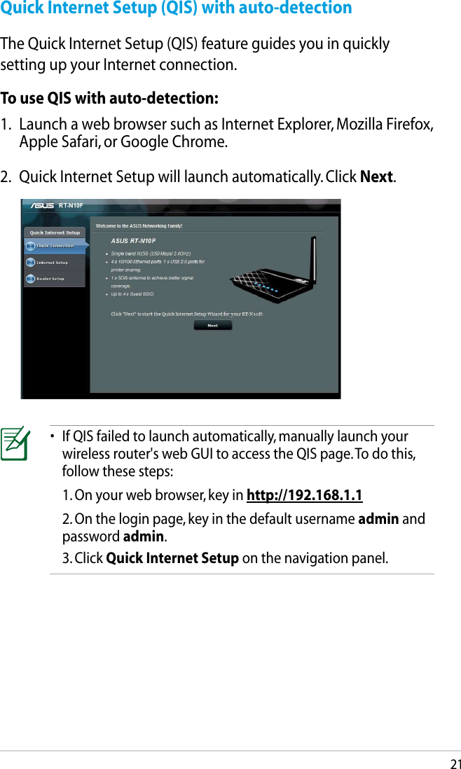 21Quick Internet Setup (QIS) with auto-detectionThe Quick Internet Setup (QIS) feature guides you in quickly setting up your Internet connection.To use QIS with auto-detection:1.  Launch a web browser such as Internet Explorer, Mozilla Firefox, Apple Safari, or Google Chrome.2.  Quick Internet Setup will launch automatically. Click Next.•  If QIS failed to launch automatically, manually launch your wireless router&apos;s web GUI to access the QIS page. To do this, follow these steps:  1. On your web browser, key in http://192.168.1.1  2. On the login page, key in the default username admin and password admin.  3. Click Quick Internet Setup on the navigation panel.